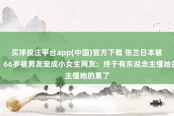 买球投注平台app(中国)官方下载 张兰日本被偶遇！66岁被男友宠成小女生网友：终于有东说念主懂她的累了