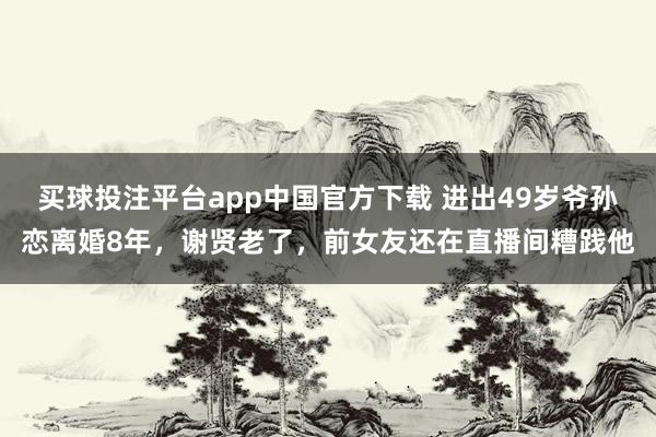 买球投注平台app中国官方下载 进出49岁爷孙恋离婚8年，谢贤老了，前女友还在直播间糟践他