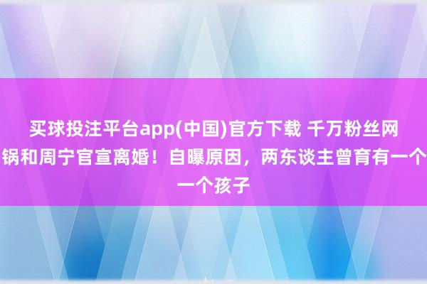 买球投注平台app(中国)官方下载 千万粉丝网红锅锅和周宁官宣离婚！自曝原因，两东谈主曾育有一个孩子