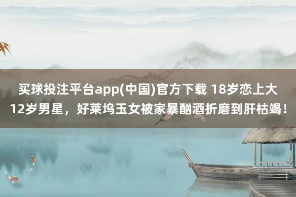 买球投注平台app(中国)官方下载 18岁恋上大12岁男星，好莱坞玉女被家暴酗酒折磨到肝枯竭！