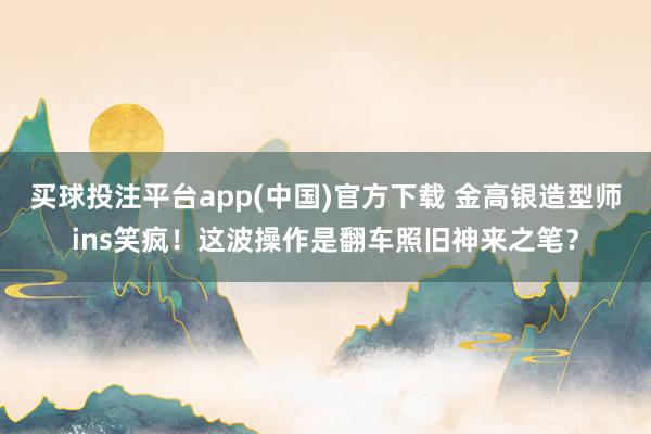 买球投注平台app(中国)官方下载 金高银造型师ins笑疯！这波操作是翻车照旧神来之笔？