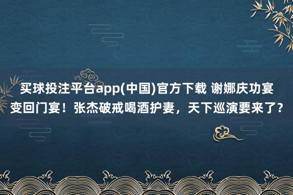 买球投注平台app(中国)官方下载 谢娜庆功宴变回门宴！张杰破戒喝酒护妻，天下巡演要来了？