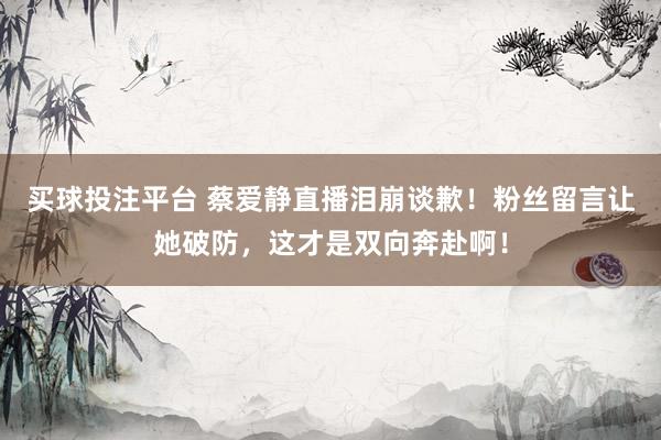 买球投注平台 蔡爱静直播泪崩谈歉！粉丝留言让她破防，这才是双向奔赴啊！
