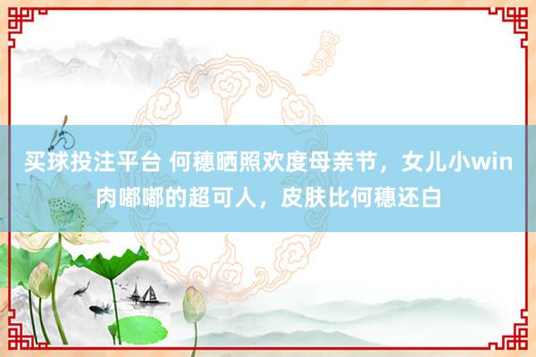 买球投注平台 何穗晒照欢度母亲节，女儿小win肉嘟嘟的超可人，皮肤比何穗还白
