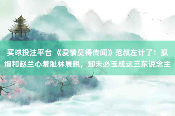 买球投注平台 《爱情莫得传闻》范叔左计了！孤烟和赵兰心羞耻林展翘，却未必玉成这三东说念主