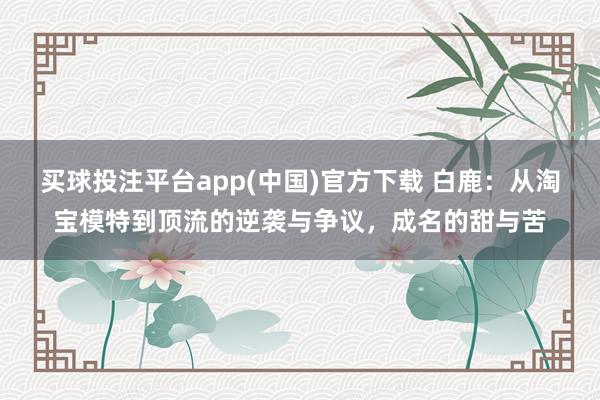 买球投注平台app(中国)官方下载 白鹿：从淘宝模特到顶流的逆袭与争议，成名的甜与苦