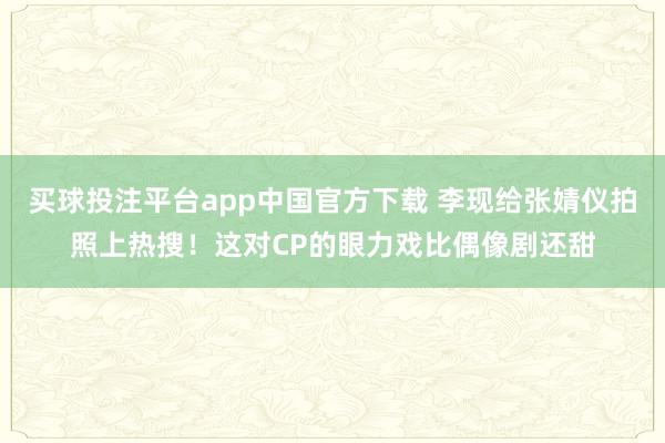 买球投注平台app中国官方下载 李现给张婧仪拍照上热搜！这对CP的眼力戏比偶像剧还甜