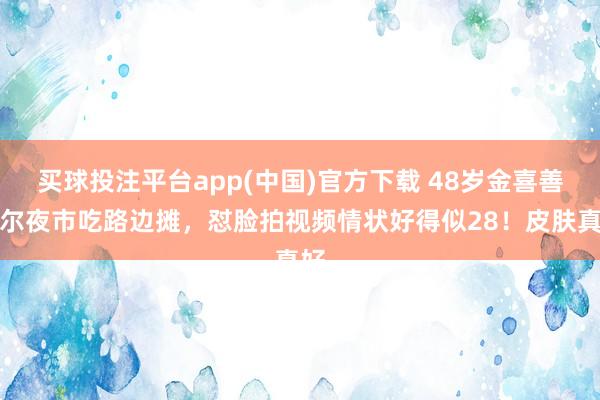 买球投注平台app(中国)官方下载 48岁金喜善首尔夜市吃路边摊,怼脸拍视频情状好得似28!皮肤真好