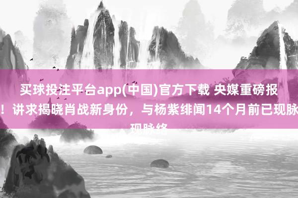买球投注平台app(中国)官方下载 央媒重磅报谈!讲求揭晓肖战新身份,与杨紫绯闻14个月前已现脉络