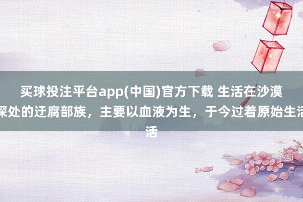买球投注平台app(中国)官方下载 生活在沙漠深处的迂腐部族，主要以血液为生，于今过着原始生活