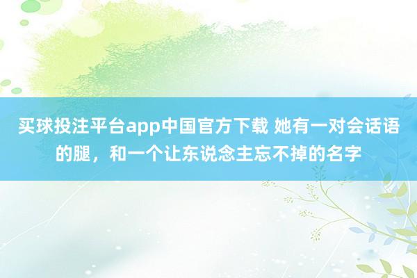 买球投注平台app中国官方下载 她有一对会话语的腿，和一个让东说念主忘不掉的名字