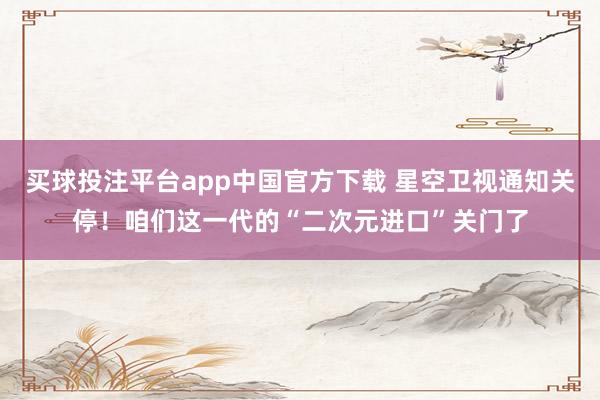 买球投注平台app中国官方下载 星空卫视通知关停！咱们这一代的“二次元进口”关门了