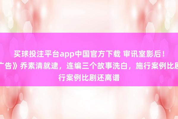 买球投注平台app中国官方下载 审讯室影后！《暮夜广告》乔素清就逮，连编三个故事洗白，施行案例比剧还离谱