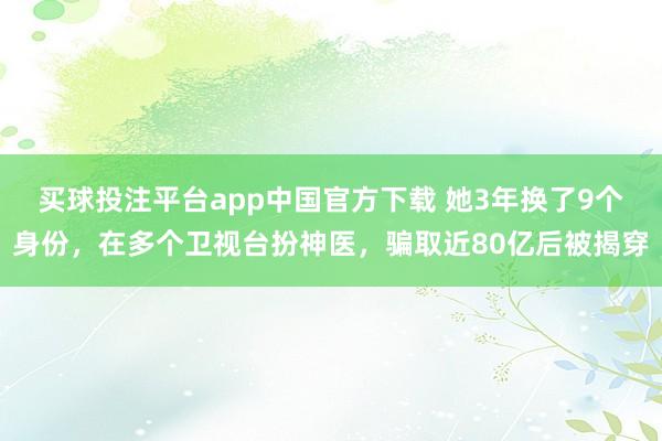 买球投注平台app中国官方下载 她3年换了9个身份，在多个卫视台扮神医，骗取近80亿后被揭穿