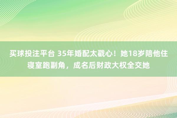 买球投注平台 35年婚配太戳心！她18岁陪他住寝室跑副角，成名后财政大权全交她
