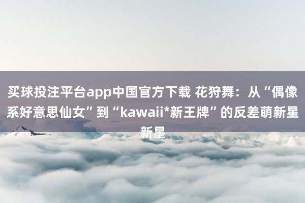 买球投注平台app中国官方下载 花狩舞：从“偶像系好意思仙女”到“kawaii*新王牌”的反差萌新星