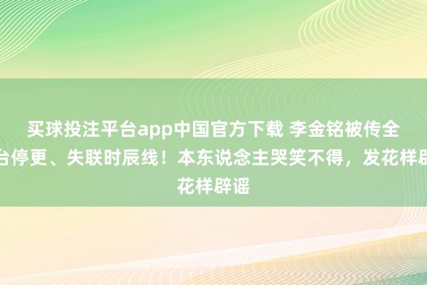 买球投注平台app中国官方下载 李金铭被传全平台停更、失联时辰线！本东说念主哭笑不得，发花样辟谣