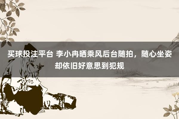 买球投注平台 李小冉晒乘风后台随拍，随心坐姿却依旧好意思到犯规