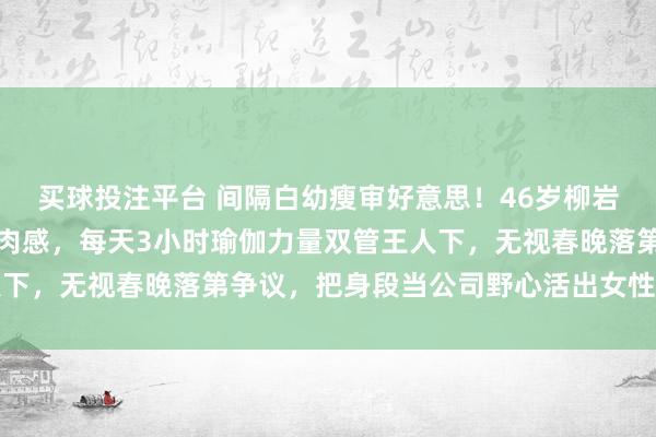 买球投注平台 间隔白幼瘦审好意思！46岁柳岩靠鸡胸西兰花练出顶级肉感，每天3小时瑜伽力量双管王人下，无视春晚落第争议，把身段当公司野心活出女性最飒口头