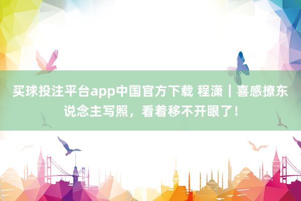 买球投注平台app中国官方下载 程潇｜喜感撩东说念主写照，看着移不开眼了！