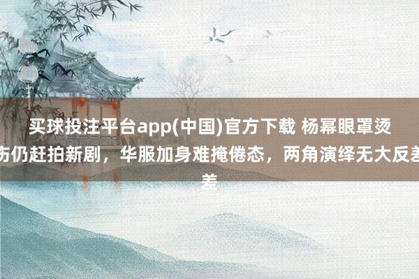 买球投注平台app(中国)官方下载 杨幂眼罩烫伤仍赶拍新剧,华服加身难掩倦态,两角演绎无大反差