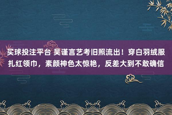 买球投注平台 吴谨言艺考旧照流出！穿白羽绒服扎红领巾，素颜神色太惊艳，反差大到不敢确信
