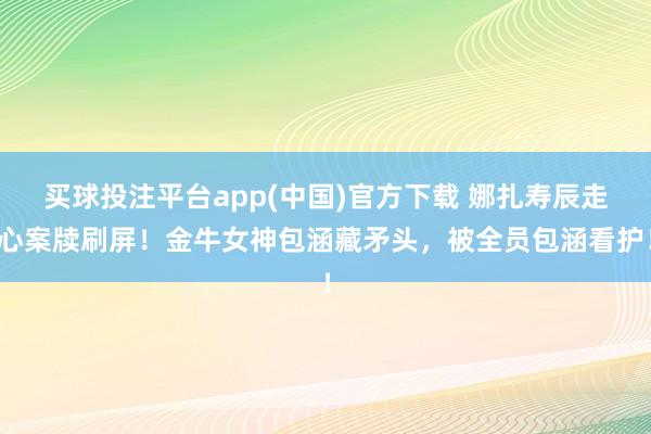 买球投注平台app(中国)官方下载 娜扎寿辰走心案牍刷屏!金牛女神包涵藏矛头,被全员包涵看护!