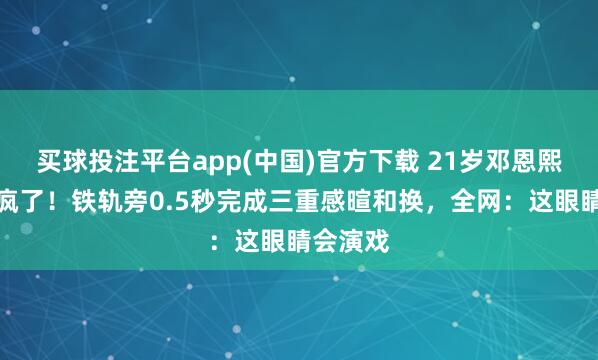 买球投注平台app(中国)官方下载 21岁邓恩熙目光杀疯了！铁轨旁0.5秒完成三重感暄和换，全网：这眼睛会演戏