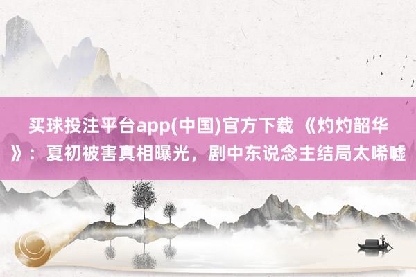 买球投注平台app(中国)官方下载 《灼灼韶华》：夏初被害真相曝光，剧中东说念主结局太唏嘘