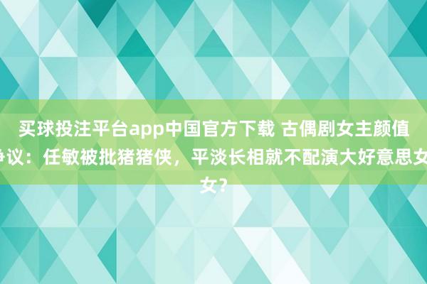 买球投注平台app中国官方下载 古偶剧女主颜值争议：任敏被批猪猪侠，平淡长相就不配演大好意思女？