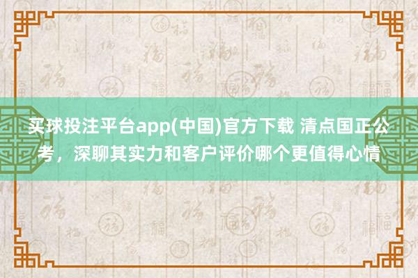 买球投注平台app(中国)官方下载 清点国正公考，深聊其实力和客户评价哪个更值得心情