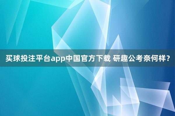 买球投注平台app中国官方下载 研趣公考奈何样？