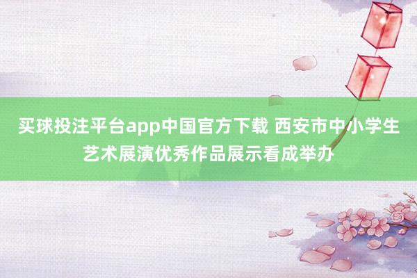 买球投注平台app中国官方下载 西安市中小学生艺术展演优秀作品展示看成举办