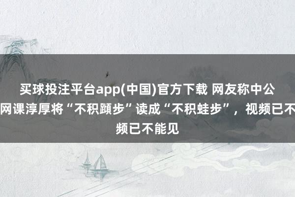 买球投注平台app(中国)官方下载 网友称中公教授网课淳厚将“不积蹞步”读成“不积蛙步”，视频已不能见