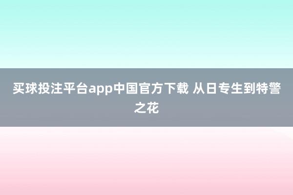 买球投注平台app中国官方下载 从日专生到特警之花