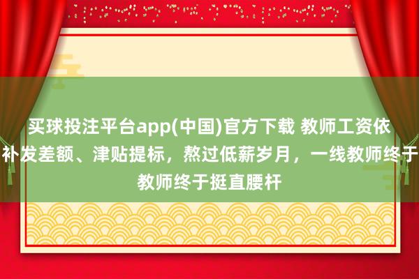 买球投注平台app(中国)官方下载 教师工资依然变了！补发差额、津贴提标，熬过低薪岁月，一线教师终于挺直腰杆