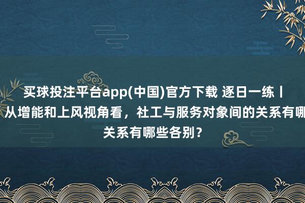 买球投注平台app(中国)官方下载 逐日一练丨阐述题：从增能和上风视角看，社工与服务对象间的关系有哪些各别？