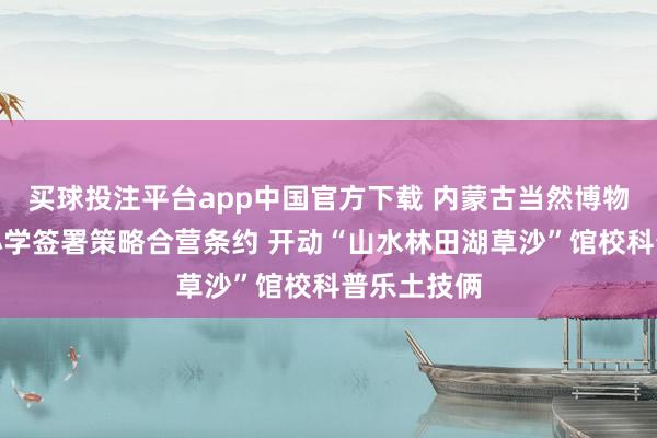买球投注平台app中国官方下载 内蒙古当然博物馆与光华小学签署策略合营条约 开动“山水林田湖草沙”馆校科普乐土技俩