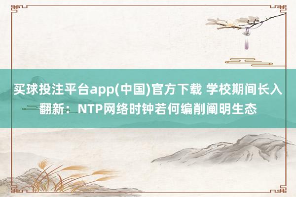 买球投注平台app(中国)官方下载 学校期间长入翻新：NTP网络时钟若何编削阐明生态