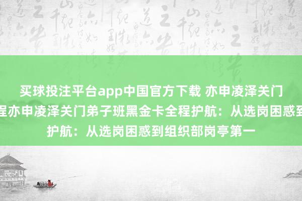买球投注平台app中国官方下载 亦申凌泽关门弟子班黑金卡全程亦申凌泽关门弟子班黑金卡全程护航：从选岗困惑到组织部岗亭第一
