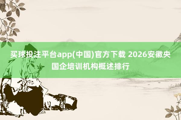 买球投注平台app(中国)官方下载 2026安徽央国企培训机构概述排行