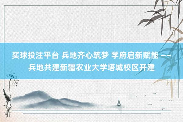 买球投注平台 兵地齐心筑梦 学府启新赋能 ——兵地共建新疆农业大学塔城校区开建
