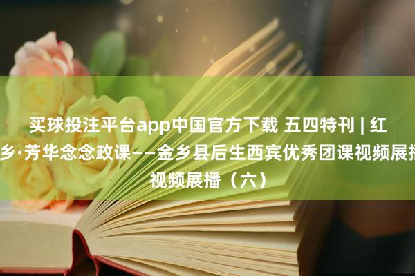 买球投注平台app中国官方下载 五四特刊 | 红烛耀金乡·芳华念念政课——金乡县后生西宾优秀团课视频展播（六）