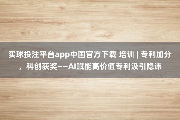 买球投注平台app中国官方下载 培训 | 专利加分，科创获奖——AI赋能高价值专利汲引隐讳