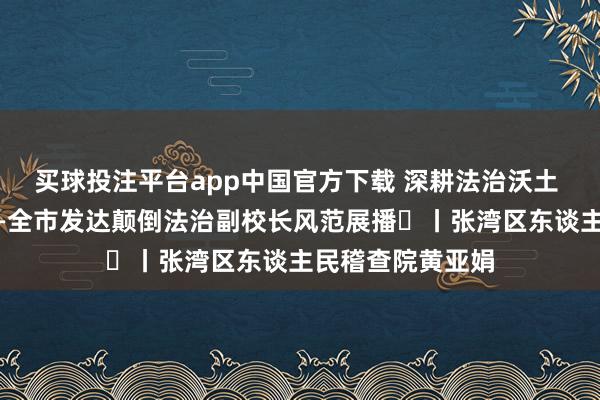 买球投注平台app中国官方下载 深耕法治沃土 看守芳华花开——全市发达颠倒法治副校长风范展播⑱丨张湾区东谈主民稽查院黄亚娟