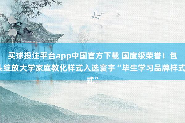 买球投注平台app中国官方下载 国度级荣誉！包头绽放大学家庭教化样式入选寰宇“毕生学习品牌样式”