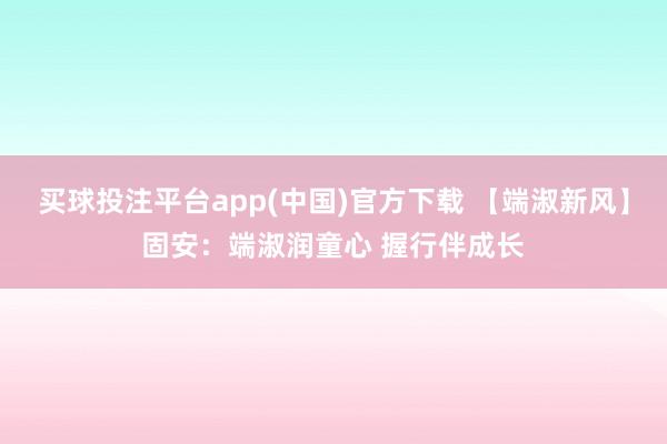买球投注平台app(中国)官方下载 【端淑新风】固安：端淑润童心 握行伴成长