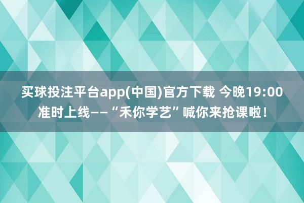 买球投注平台app(中国)官方下载 今晚19:00准时上线——“禾你学艺”喊你来抢课啦！