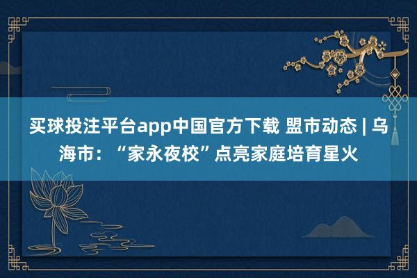 买球投注平台app中国官方下载 盟市动态 | 乌海市：“家永夜校”点亮家庭培育星火