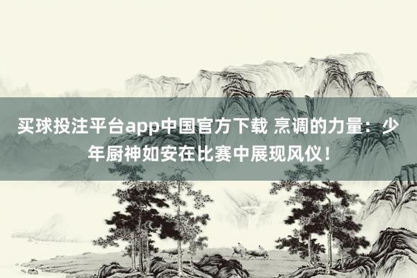 买球投注平台app中国官方下载 烹调的力量：少年厨神如安在比赛中展现风仪！